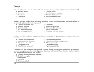 Patología
Introducir la descripción de una “acción”. ¿Cuál de los siguientes organelos celulares está involucrado más directamente?
    A. Complejo de Golgi                                E. Envoltura nuclear
    B. Lisosomas                                        F. Gránulos secretores (zimógeno)
    C. Peroxisomas                                      G. Retículo endoplásmico rugoso
    D. Mitocondria                                      H. Retículo endoplásmico liso


Introducir una viñeta que describe un paciente con un problema. ¿Cuál de los siguientes sería el hallazgo más probable en
un examen de tejido obtenido en una biopsia renal?
    A. Vasculitis necrotizante aguda                   F. Granulomas
    B. Depósitos amiloides                             G. Neutrófilos intersticiales
    C. Necrosis cortical                               H. Glomeruloesclerosis nodular
    D. IgA mesangial glomerular                        I. Túbulos regeneradores
    E. IgG periférica glomerular                       J. Cristales de ácido úrico tubulares


Introducir una viñeta que describe un paciente con un problema. ¿Cuál de los siguientes trastornos endocrinos sería el más
probable?
    A. Adenoma cortical suprarrenal                    F. Feocromocitoma suprarrenal
    B. Carcinoma cortical suprarrenal                  G. Adenoma de células del islote pancreático
    C. Hiperplasia suprarrenal                         H. Adenoma paratiroideo
    D. Necrosis suprarrenal                            I. Carcinoma paratiroideo
    E. Neuroblastoma suprarrenal                       J. Hiperplasia paratiroidea

Un hombre de 32 años muere cuatro días después de fracturarse el fémur en un accidente automovilístico. El examen del
cerebro en la autopsia muestra la presencia de petequias diseminadas en la sustancia blanca del cerebro. ¿Qué otro hallazgo
sería más probable que se presente en la autopsia?
    A. Síndrome de distrés respiratorio en adultos
    B. Lesión de contragolpe
    C.* Embolia grasa
    D. Septicemia
    E. Hematoma subdural

 146
 