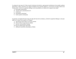 La autopsia de una mujer de 24 años muestra la presencia de pleuritis, engrosamiento membranoso de las paredes capilares
glomerulares, anillos concéntricos de colágeno alrededor de las arteriolas esplénicas y excrecencias en la parte inferior de la
válvula mitral. ¿Cuál de los siguientes hallazgos sería más probable en el análisis de la sangre de esta mujer?
    A.* Anticuerpos antinucleares
    B. Aumento de la concentración de C3
    C. Linfocitosis
    D. Gammapatía monoclonal
    E. Cultivo positivo de bacterias


Un paciente con hepatitis B muere luego de 9 días del inicio de los síntomas. ¿Cuál de los siguientes hallazgos es más pro-
bable en el examen microscópico de su hígado?
    A. Vacuolización grasa difusa con necrosis mínima
    B. Fibrosis difusa con presencia de nódulos
    C. Necrosis zonal periférica limitada
    D.* Necrosis hepatocelular diseminada
    E. Infiltración neutrofílica diseminada en lóbulos




Apéndice B                                                                                                                 147
 