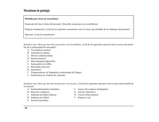 Mecanismos de patología

 Plantilla para ítems de mecanismos

 Enunciado del ítem (viñeta del paciente): (Describe un paciente con su problema)

 Pregunta introductoria: ¿Cuál de los siguientes mecanismos sería la causa más probable de los hallazgos del paciente?

 Opciones: (Lista de mecanismos)



Introducir una viñeta que describe un paciente con un problema. ¿Cuál de las siguientes opciones sería la causa más proba-
ble de la enfermedad del miocardio?
    A. Toxicidad por alcohol
    B. Amiloidosis cardiaca
    C. Fibrosis endomiocárdica
    D. Hemocromatosis
    E. Miocardiopatía hipertrófica
    F. Endocarditis de Löffler
    G. Miocarditis postviral
    H. Sarcoidosis
    I. Tripanosomiasis de Sudamérica (enfermedad de Chagas)
    J. Insuficiencia de vitamina B1 (tiamina)


Introducir una viñeta que describe un paciente con ictericia. ¿Cuál de las siguientes opciones sería la causa más probable de
la ictericia?
     A. Enfermedad hepática alcohólica                   F. Atresia del conducto intrahepático
     B. Reacción a fármacos                              G. Ictericia obstructiva
     C. Síndrome de Dubin-Johnson                        H. Cirrosis biliar primaria
     D. Síndrome de Gilbert                              I. Hepatitis viral
     E. Ictericia hemolítica


 148
 