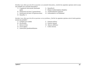 Introducir una viñeta que describe un paciente con anomalía hemostática. ¿Cuál de las siguientes opciones sería la causa
más probable de la anomalía hemostática?
    A. Coagulación intravascular diseminada           E. Hemofilia B
        aguda                                         F. Púrpura trombocitopénica idiopática
    B. Insuficiencia de factor V (proacelerina)       G. Tromboembolismo pulmonar
    C. Insuficiencia de factor VII (proconvertina)    H. Enfermedad de von Willebrand
    D. Hemofilia A

Introducir una viñeta que describe un paciente con un problema. ¿Cuál de las siguientes opciones sería la lesión gastroin-
testinal más probable?
     A. Esofagitis por Candida                         F. Estenosis pilórica
     B. Diverticulitis                                 G. Enteritis regional
     C. Hernia de hiato                                H. Absceso subfrénico
     D. Úlcera péptica                                 I. Colitis ulcerosa
     E. Enterocolitis pseudomembranosa




Apéndice B                                                                                                            149
 