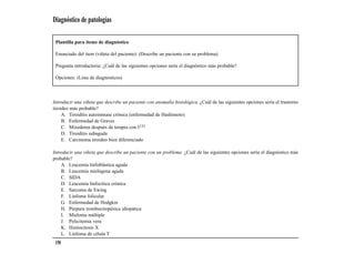 Diagnóstico de patologías

 Plantilla para ítems de diagnóstico

 Enunciado del ítem (viñeta del paciente): (Describe un paciente con su problema)

 Pregunta introductoria: ¿Cuál de las siguientes opciones sería el diagnóstico más probable?

 Opciones: (Lista de diagnósticos)



Introducir una viñeta que describe un paciente con anomalía histológica. ¿Cuál de las siguientes opciones sería el trastorno
tiroideo más probable?
     A. Tiroiditis autoinmune crónica (enfermedad de Hashimoto)
     B. Enfermedad de Graves
     C. Mixedema después de terapia con I131
     D. Tiroiditis subaguda
     E. Carcinoma tiroideo bien diferenciado

Introducir una viñeta que describe un paciente con un problema. ¿Cuál de las siguientes opciones sería el diagnóstico más
probable?
    A. Leucemia linfoblástica aguda
    B. Leucemia mielógena aguda
    C. SIDA
    D. Leucemia linfocítica crónica
    E. Sarcoma de Ewing
    F. Linfoma folicular
    G. Enfermedad de Hodgkin
    H. Púrpura trombocitopénica idiopática
    I. Mieloma múltiple
    J. Policitemia vera
    K. Histiocitosis X
    L. Linfoma de célula T
 150
 