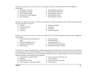 Introducir una viñeta que describe un paciente con cardiopatía. ¿Cuál de las siguientes opciones sería el diagnóstico
más probable?
    A. Miocarditis viral aguda                           F. Miocardiopatía hipertensiva
    B. Enfermedad de Chagas                              G. Miocardiopatía hipertrófica
    C. Miocardiopatía dilatada                           H. Miocardiopatía isquémica
    D. Miocarditis de células gigantes                   I. Enfermedad de Pompe
    E. Hemocromatosis                                    J. Miocardiopatía restrictiva


Introducir una viñeta que describe un paciente con un problema. ¿Cuál de los siguientes tipos de células sería más probable
que esté involucrado en la lesión?
    A. Basófilos                                        E. Células mesoteliales
    B. Células endoteliales                             F. Monocitos
    C. Eosinófilos                                      G. Neutrófilos
    D. Linfocitos                                       H. Células plasmáticas


Introducir una viñeta que describe un paciente con enfermedad renal. ¿Cuál de las siguientes opciones sería el diagnóstico
más probable?
    A. Glomerulonefritis postestreptocócica            E. Nefritis por lupus
        aguda                                          F. Glomerulonefritis
    B. Esclerosis segmentaria focal                       membranoproliferativa
    C. Síndrome de Goodpasture                         G. Glomerulonefritis membranosa
    D. Nefropatía IgA                                  H. Nefropatía de cambios mínimos


Un hombre de 21 años tiene pérdida de peso y diarrea sanguinolenta intermitente severa. El enema de bario y la colonoscopia
revelan múltiples úlceras y cambios inflamatorios que se extienden desde el recto hasta el colon transverso medio. Las mues-
tras de biopsia que se extrajeron de varios sitios revelan inflamación crónica y aguda restringida a la mucosa. ¿Cuál de las
siguientes opciones sería el diagnóstico más probable?
     A. Gastroenteritis asociada al SIDA                   E. Colitis asociada a Escherichia coli
     B. Amebiasis                                          F. Colitis isquémica
     C.* Enfermedad de Crohn                               G. Gastroenteritis por Salmonella
     D. Colitis asociada a Clostridium difficile           H. Colitis ulcerosa

Apéndice B                                                                                                              151
 