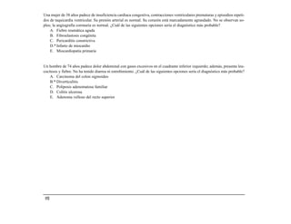 Una mujer de 38 años padece de insuficiencia cardiaca congestiva, contracciones ventriculares prematuras y episodios repeti-
dos de taquicardia ventricular. Su presión arterial es normal. Su corazón está marcadamente agrandado. No se observan so-
plos; la angiografía coronaria es normal. ¿Cuál de las siguientes opciones sería el diagnóstico más probable?
    A. Fiebre reumática aguda
    B. Fibroelastosis congénita
    C. Pericarditis constrictiva
    D.* Infarto de miocardio
    E. Miocardiopatía primaria


Un hombre de 74 años padece dolor abdominal con gases excesivos en el cuadrante inferior izquierdo; además, presenta leu-
cocitosis y fiebre. No ha tenido diarrea ni estreñimiento. ¿Cuál de las siguientes opciones sería el diagnóstico más probable?
    A. Carcinoma del colon sigmoideo
    B.* Diverticulitis
    C. Poliposis adenomatosa familiar
    D. Colitis ulcerosa
    E. Adenoma velloso del recto superior




 152
 