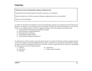 Fisiopatología

 Plantilla para ítems de fisiopatología: hallazgos complementarios

 Enunciado del ítem (viñeta del paciente): (Describe un paciente con su problema)

 Pregunta introductoria: ¿Cuál de los siguientes hallazgos complementarios sería el más probable?

 Opciones: (Lista de hallazgos)



Los análisis de laboratorio de un hombre de 35 años de edad edematoso muestran una concentración sérica normal del com-
plemento y un aumento en la concentración sérica del colesterol. El análisis de orina revela proteinuria (4+), 0-5 eritroci-
tos/hpf y varios cilindros hialinos. ¿Cuál de los siguientes hallazgos sería el más probable en una biopsia renal?
    A. Glomerulonefritis postestreptocócica (proliferativa) aguda
    B. Glomerulonefritis membranoproliferativa
    C.* Glomerulonefritis membranosa
    D. Enfermedad de cambios mínimos
    E. Glomerulonefritis rápidamente progresiva


Un adolescente de 16 años se somete a una evaluación de ictericia. Los estudios de laboratorio revelan actividades normales
en las enzimas hepáticas, prueba de antiglobulina directa negativa, aumento en la concentración de hemoglobina corpuscu-
lar media y aumento de la fragilidad osmótica de los eritrocitos. ¿Cuál de los siguientes tipos de eritrocitos es más probable
que esté presente en el frotis de sangre periférica?
    A. Ovalocito                                          D. Célula blanco
    B. Esquistocito                                       E. Célula en forma de lágrima
    C.* Esferocito




Apéndice B                                                                                                                153
 