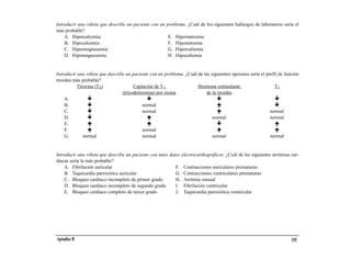 Introducir una viñeta que describe un paciente con un problema. ¿Cuál de los siguientes hallazgos de laboratorio sería el
más probable?
    A. Hipercalcemia                                   E. Hipernatremia
    B. Hipocalcemia                                    F. Hiponatremia
    C. Hipermagnesemia                                 G. Hipercaliemia
    D. Hipomagnesemia                                  H. Hipocaliemia


Introducir una viñeta que describe un paciente con un problema. ¿Cuál de las siguientes opciones sería el perfil de función
tiroidea más probable?
          Tiroxina (T4)                Captación de T3                Hormona estimulante                      T3
                                 (triyodotironina) por resina             de la tiroides
     A.
     B.                                     normal
     C.                                     normal                                                          normal
     D.                                                                       normal                        normal
     E.
     F.                                     normal
     G.      normal                         normal                            normal                        normal


Introducir una viñeta que describe un paciente con unos datos electrocardiográficos. ¿Cuál de las siguientes arritmias car-
diacas sería la más probable?
    A. Fibrilación auricular                               F. Contracciones auriculares prematuras
    B. Taquicardia paroxística auricular                   G. Contracciones ventriculares prematuras
    C. Bloqueo cardiaco incompleto de primer grado         H. Arritmia sinusal
    D. Bloqueo cardiaco incompleto de segundo grado        I. Fibrilación ventricular
    E. Bloqueo cardiaco completo de tercer grado           J. Taquicardia paroxística ventricular




Apéndice B                                                                                                             155
 