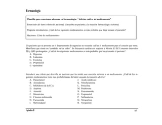 Farmacología

 Plantilla para reacciones adversas en farmacología: “Adivine cuál es mi medicamento”

 Enunciado del ítem (viñeta del paciente): (Describe un paciente y la reacción farmacológica adversa)

 Pregunta introductoria: ¿Cuál de los siguientes medicamentos es más probable que haya tomado el paciente?

 Opciones: (Lista de medicamentos)



Un paciente que se presenta en el departamento de urgencias no recuerda cuál es el medicamento para el corazón que toma.
Manifiesta que siente un “zumbido en los oídos”. Su frecuencia cardiaca es superior a 80/min. El ECG muestra intervalos
PR y QRS prolongados. ¿Cuál de los siguientes medicamentos es más probable que haya tomado el paciente?
   A. Digoxina
   B. Lidocaína
   C. Fenitoína
   D. Propranolol
   E.* Quinidina


Introducir una viñeta que describe un paciente que ha tenido una reacción adversa a un medicamento. ¿Cuál de los si-
guientes medicamentos tiene más probabilidades de haber causado la reacción adversa?
    A. Paracetamol                                    J. Ácido nalidíxico
    B. Amiodarona                                     K. Nitrofurantoína
    C. Inhibidores de la ECA                          L. Penicilina
    D. Aspirina                                       M. Prednisona
    E. Atenolol                                       N. Procainamida
    F. Bleomicina                                     O. Propranolol
    G. Citosina arabinosida                           P. Sulfasalazina
    H. Furosemida                                     Q. Tetraciclina
    I. Metronidazol                                   R. Verapamilo


Apéndice B                                                                                                          157
 