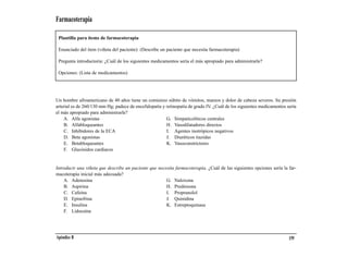 Farmacoterapia

 Plantilla para ítems de farmacoterapia

 Enunciado del ítem (viñeta del paciente): (Describe un paciente que necesita farmacoterapia)

 Pregunta introductoria: ¿Cuál de los siguientes medicamentos sería el más apropiado para administrarle?

 Opciones: (Lista de medicamentos)




Un hombre afroamericano de 40 años tiene un comienzo súbito de vómitos, mareos y dolor de cabeza severos. Su presión
arterial es de 260/130 mm Hg; padece de encefalopatía y retinopatía de grado IV. ¿Cuál de los siguientes medicamentos sería
el más apropiado para administrarle?
    A. Alfa agonistas                                   G. Simpaticolíticos centrales
    B. Alfabloqueantes                                  H. Vasodilatadores directos
    C. Inhibidores de la ECA                            I. Agentes inotrópicos negativos
    D. Beta agonistas                                   J. Diuréticos tiazidas
    E. Betabloqueantes                                  K. Vasoconstrictores
    F. Glucósidos cardiacos


Introducir una viñeta que describe un paciente que necesita farmacoterapia. ¿Cuál de las siguientes opciones sería la far-
macoterapia inicial más adecuada?
    A. Adenosina                                       G. Naloxona
    B. Aspirina                                        H. Prednisona
    C. Cafeína                                         I. Propranolol
    D. Epinefrina                                      J. Quinidina
    E. Insulina                                        K. Estreptoquinasa
    F. Lidocaína




Apéndice B                                                                                                             159
 
