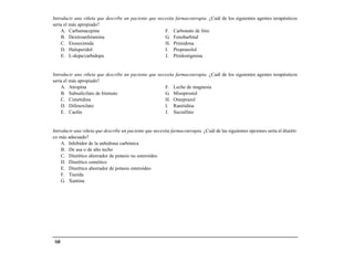 Introducir una viñeta que describe un paciente que necesita farmacoterapia. ¿Cuál de los siguientes agentes terapéuticos
sería el más apropiado?
    A. Carbamacepina                                  F. Carbonato de litio
    B. Dextroanfetamina                               G. Fenobarbital
    C. Etosuximida                                    H. Primidona
    D. Haloperidol                                    I. Propranolol
    E. L-dopa/carbidopa                               J. Piridostigmina


Introducir una viñeta que describe un paciente que necesita farmacoterapia. ¿Cuál de los siguientes agentes terapéuticos
sería el más apropiado?
    A. Atropina                                       F. Leche de magnesia
    B. Subsalicilato de bismuto                       G. Misoprostol
    C. Cimetidina                                     H. Omeprazol
    D. Difenoxilato                                   I. Ranitidina
    E. Caolín                                         J. Sucralfato


Introducir una viñeta que describe un paciente que necesita farmacoterapia. ¿Cuál de las siguientes opciones sería el diuréti-
co más adecuado?
    A. Inhibidor de la anhidrasa carbónica
    B. De asa o de alto techo
    C. Diurético ahorrador de potasio no esteroideo
    D. Diurético osmótico
    E. Diurético ahorrador de potasio esteroideo
    F. Tiazida
    G. Xantina




 160
 