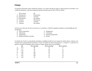 Fisiología
Un paciente anestesiado recibe ventilación mecánica. Los valores iniciales de gases en sangre arterial son normales. Si la
ventilación disminuye, ¿cuál de las siguientes opciones describe mejor el pH y el PCO2 arterial?

        PCO2 arterial                pH
    A. Disminución                   Disminución
    B. Disminución                   Aumento
    C.* Disminución                  Sin cambios
    D. Aumento                       Disminución
    E. Aumento                       Aumento
    F. Aumento                       Sin cambios


Introducir una viñeta que describe un paciente con un problema. ¿Cuál de las siguientes sustancias es más probable que esté
involucrada?
    A. ADH (vasopresina)                                  E. Bradiquinina
    B. Aldosterona                                        F. Calcitonina
    C. Angiotensina                                       G. Hormona paratiroidea
    D. Péptido natriurético auricular                     H. Renina


Un hombre de 22 años con antecedentes de poliuria y polidipsia desde hace tres semanas ha tenido náuseas, vómitos y dis-
minución de la respuesta durante las últimas 12 horas. El análisis de orina revela glucosa 4+ y cetonas 4+. ¿Cuál de los si-
guientes conjuntos de hallazgos sobre los gases en sangre arterial sería el más probable?
             pH               PO2 (mm Hg)                  PCO2 (mm Hg)               HCO3 (mEq/L)
    A.      7,15                     98                           33                        11
    B.*     7,15                     98                           24                         8
    C.      7,30                     56                           80                        38
    D.      7,40                    100                           40                        25
    E.      7,50                    100                           33                        25
    F.      7,50                    100                           24                        18
    G.      7,50                     56                           33                        25



Apéndice B                                                                                                                161
 