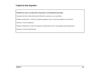 Conjuntos de ítems integradores


 Plantilla para ítems con indicaciones integradoras: microbiología/farmacología

 Enunciado del ítem (viñeta del paciente) (Describe un paciente con un problema)

 Pregunta introductoria: ¿Cuál de los siguientes patógenos sería la causa más probable de la infección?

 Opciones: (Lista de patógenos)

 Pregunta introductoria: ¿Cuál de los siguientes medicamentos sería el más apropiado para administrarle?

 Opciones: (Lista de medicamentos)




Apéndice B                                                                                                 163
 