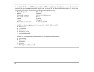 Un hombre de 40 años con SIDA tiene antecedentes de fiebre leve y letargia desde hace una semana. Su temperatura
corporal es de 38°C (100,4°F), y la presión arterial es de 110/70 mm Hg. Se observa una resistencia leve a la flexión pasi-
va del cuello. Los análisis de laboratorio del líquido cefalorraquídeo revelan:
    Presión de apertura                   210 mm Hg
    Aspecto                               color paja
    Recuento de leucocitos                400/mm3 (100% linfocitos)
    Recuento de eritrocitos               50/mm3
    Glucosa                               30 mg/dL
    Proteína                              100 mg/dL
    Preparación con tinta china           levadura encapsulada

1. ¿Cuál de los siguientes patógenos sería la causa más probable de la infección?
   A. Blastomyces
   B. Cryptococcus
   C. Histoplasma
   D. Toxoplasma gondii
   E. Treponema pallidum

2. ¿Cuál de los siguientes medicamentos sería el más apropiado para administrarle?
   A. Anfotericina
   B. Ketoconazol
   C. Miconazol
   D. Nistatina
   E. Trimetoprima-sulfametoxazol




164
 