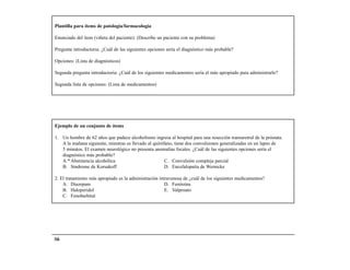 Plantilla para ítems de patología/farmacología

Enunciado del ítem (viñeta del paciente): (Describe un paciente con su problema)

Pregunta introductoria: ¿Cuál de las siguientes opciones sería el diagnóstico más probable?

Opciones: (Lista de diagnósticos)

Segunda pregunta introductoria: ¿Cuál de los siguientes medicamentos sería el más apropiado para administrarle?

Segunda lista de opciones: (Lista de medicamentos)




Ejemplo de un conjunto de ítems

1. Un hombre de 62 años que padece alcoholismo ingresa al hospital para una resección transuretral de la próstata.
   A la mañana siguiente, mientras es llevado al quirófano, tiene dos convulsiones generalizadas en un lapso de
   5 minutos. El examen neurológico no presenta anomalías focales. ¿Cuál de las siguientes opciones sería el
   diagnóstico más probable?
   A.* Abstinencia alcohólica                          C. Convulsión compleja parcial
   B. Síndrome de Korsakoff                            D. Encefalopatía de Wernicke

2. El tratamiento más apropiado es la administración intravenosa de ¿cuál de los siguientes medicamentos?
    A. Diazepam                                         D. Fenitoína
    B. Haloperidol                                      E. Valproato
    C. Fenobarbital




166
 