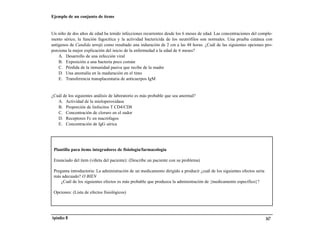 Ejemplo de un conjunto de ítems


Un niño de dos años de edad ha tenido infecciones recurrentes desde los 6 meses de edad. Las concentraciones del comple-
mento sérico, la función fagocítica y la actividad bactericida de los neutrófilos son normales. Una prueba cutánea con
antígenos de Candida arrojó como resultado una induración de 2 cm a las 48 horas. ¿Cuál de las siguientes opciones pro-
porciona la mejor explicación del inicio de la enfermedad a la edad de 6 meses?
    A. Desarrollo de una infección viral
    B. Exposición a una bacteria poco común
    C. Pérdida de la inmunidad pasiva que recibe de la madre
    D. Una anomalía en la maduración en el timo
    E. Transferencia transplacentaria de anticuerpos IgM


¿Cuál de los siguientes análisis de laboratorio es más probable que sea anormal?
   A. Actividad de la mieloperoxidasa
   B. Proporción de linfocitos T CD4/CD8
   C. Concentración de cloruro en el sudor
   D. Receptores Fc en macrófagos
   E. Concentración de IgG sérica




 Plantilla para ítems integradores de fisiología/farmacología

 Enunciado del ítem (viñeta del paciente): (Describe un paciente con su problema)

 Pregunta introductoria: La administración de un medicamento dirigido a producir ¿cuál de los siguientes efectos sería
 más adecuado? O BIEN
     ¿Cuál de los siguientes efectos es más probable que produzca la administración de {medicamento específico}?

 Opciones: (Lista de efectos fisiológicos)




Apéndice B                                                                                                               167
 