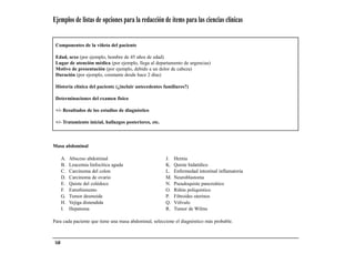 Ejemplos de listas de opciones para la redacción de ítems para las ciencias clínicas


 Componentes de la viñeta del paciente

 Edad, sexo (por ejemplo, hombre de 45 años de edad)
 Lugar de atención médica (por ejemplo, llega al departamento de urgencias)
 Motivo de presentación (por ejemplo, debido a un dolor de cabeza)
 Duración (por ejemplo, constante desde hace 2 días)

 Historia clínica del paciente (¿incluir antecedentes familiares?)

 Determinaciones del examen físico

 +/- Resultados de los estudios de diagnóstico

 +/- Tratamiento inicial, hallazgos posteriores, etc.



Masa abdominal

       A.   Absceso abdominal                           J.   Hernia
       B.   Leucemia linfocítica aguda                  K.   Quiste hidatídico
       C.   Carcinoma del colon                         L.   Enfermedad intestinal inflamatoria
       D.   Carcinoma de ovario                         M.   Neuroblastoma
       E.   Quiste del colédoco                         N.   Pseudoquiste pancreático
       F.   Estreñimiento                               O.   Riñón poliquístico
       G.   Tumor desmoide                              P.   Fibroides uterinos
       H.   Vejiga distendida                           Q.   Vólvulo
       I.   Hepatoma                                    R.   Tumor de Wilms

Para cada paciente que tiene una masa abdominal, seleccione el diagnóstico más probable.



 168
 