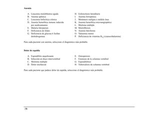 Anemia

       A. Leucemia mieloblástica aguda                 H.   Esferocitosis hereditaria
       B. Anemia aplásica                              I.   Anemia ferropénica
       C. Leucemia linfocítica crónica                 J.   Metástasis maligna a médula ósea
       D. Anemia hemolítica inmune inducida            K.   Anemia hemolítica microangiopática
          por medicamentos                             L.   Mieloma múltiple
       E. Malaria falciparum                           M.   Mielofibrosis
       F. Deficiencia de folato                        N.   Anemia falciforme
       G. Deficiencia de glucosa 6 fosfato             O.   Talasemia menor
          deshidrogenasa                               P.   Deficiencia de vitamina B12 (cianocobalamina)

Para cada paciente con anemia, seleccione el diagnóstico más probable.


Dolor de espalda

       A.   Espondilitis anquilosante                  E.   Osteoporosis
       B.   Infección en disco intervertebral          F.   Estenosis de la columna vertebral
       C.   Mieloma múltiple                           G.   Espondilólisis
       D.   Dolor miofascial                           H.   Tuberculosis de columna vertebral

Para cada paciente que padece dolor de espalda, seleccione el diagnóstico más probable.




 170
 