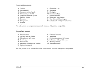Comportamiento anormal

    A.   Acidosis                                      J.   Ingestión de LSD
    B.   Psicosis aguda                                K.   Simulación
    C.   Hematoma subdural agudo                       L.   Meningitis
    D.   Intoxicación por alcohol                      M.   Síndrome de Reye
    E.   Sobredosis/ingesta de cocaína                 N.   Psicosis esteroidea
    F.   Delirium tremens                              O.   Hemorragia subaracnoidea
    G.   Depresión                                     P.   Convulsión del lóbulo temporal
    H.   Hipoglucemia                                  Q.   Sobredosis de antidepresivos tricíclicos
    I.   Hipoxia

Para cada paciente con comportamiento anormal, seleccione el diagnóstico más probable.


Dolencia/bulto mamario

    A.   Quiste mamario                                H.   Lipoma de la mama
    B.   Necrosis grasa de la mama                     I.   Mastodinia
    C.   Fibroadenoma de la mama                       J.   Carcinoma metastásico de la mama
    D.   Galactocele                                   K.   Enfermedad de Paget de la mama
    E.   Ginecomastia                                  L.   Mastitis puerperal
    F.   Carcinoma inflamatorio de la mama             M.   Síndrome de Tietze
    G.   Papiloma intraductal

Para cada paciente con un trastorno relacionado con las mamas, seleccione el diagnóstico más probable.




Apéndice B                                                                                               171
 