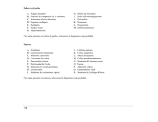 Dolor en el pecho

       A.   Angina de pecho                             H.   Infarto de miocardio
       B.   Fractura de compresión de la columna        I.   Dolor del músculo pectoral
       C.   Aneurisma aórtico disecante                 J.   Pericarditis
       D.   Espasmo esofágico                           K.   Neumonía
       E.   Esofagitis                                  L.   Neumotórax
       F.   Herpes zoster                               M.   Embolia pulmonar
       G.   Hiperventilación

Para cada paciente con dolor de pecho, seleccione el diagnóstico más probable.


Diarrea

       A.   Amebiasis                                   J.   Linfoma gástrico
       B.   Gastroenteritis bacteriana                  K.   Colitis isquémica
       C.   Síndrome carcinoide                         L.   Abuso de laxantes
       D.   Carcinoma del colon                         M.   Colitis pseudomembranosa
       E.   Pancreatitis crónica                        N.   Síndrome del intestino corto
       F.   Enfermedad de Crohn                         O.   Esprúe
       G.   Infección por cryptosporidium               P.   Adenoma velloso
       H.   Diverticulitis                              Q.   Gastroenteritis viral
       I.   Síndrome de vaciamiento rápido              R.   Síndrome de Zollinger-Ellison

Para cada paciente con diarrea, seleccione el diagnóstico más probable.




 172
 