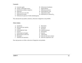 Cansancio

    A.   Leucemia aguda                                  H.   Esferocitosis hereditaria
    B.   Anemia: enfermedad crónica                      I.   Hipotiroidismo
    C.   Insuficiencia cardiaca congestiva               J.   Deficiencia de hierro
    D.   Depresión                                       K.   Enfermedad de Lyme
    E.   Infección por el virus EB                       L.   Tuberculosis miliar
    F.   Deficiencia de folato                           M.   Deficiencia de vitamina B12
    G.   Deficiencia de glucosa 6 fosfato deshidrogenasa

Para cada paciente que padece cansancio, seleccione el diagnóstico más probable.


Fiebre/Adultos

    A.   Apendicitis                                    J.    Pancreatitis
    B.   Intoxicación por aspirina                      K.    Neumonía
    C.   Celulitis                                      L.    Prostatitis
    D.   Enfermedad de Crohn                            M.    Embolia pulmonar
    E.   Gastritis                                      N.    Pielonefritis
    F.   Enfermedad de Hodgkin                          O.    Sinusitis
    G.   Mononucleosis infecciosa                       P.    Tuberculosis
    H.   Meningitis                                     Q.    Infección del tracto urinario
    I.   Sobredosis de narcóticos                       R.    Infección respiratoria viral

Para cada paciente con fiebre, seleccione el diagnóstico más probable.




Apéndice B                                                                                    173
 