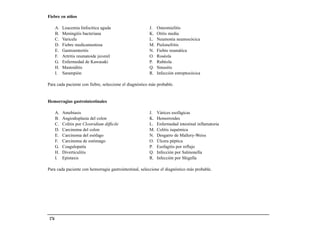 Fiebre en niños

       A.   Leucemia linfocítica aguda                  J.   Osteomielitis
       B.   Meningitis bacteriana                       K.   Otitis media
       C.   Varicela                                    L.   Neumonía neumocócica
       D.   Fiebre medicamentosa                        M.   Pielonefritis
       E.   Gastroenteritis                             N.   Fiebre reumática
       F.   Artritis reumatoide juvenil                 O.   Roséola
       G.   Enfermedad de Kawasaki                      P.   Rubéola
       H.   Mastoiditis                                 Q.   Sinusitis
       I.   Sarampión                                   R.   Infección estreptocócica

Para cada paciente con fiebre, seleccione el diagnóstico más probable.


Hemorragias gastrointestinales

       A.   Amebiasis                                   J.   Várices esofágicas
       B.   Angiodisplasia del colon                    K.   Hemorroides
       C.   Colitis por Clostridium difficile           L.   Enfermedad intestinal inflamatoria
       D.   Carcinoma del colon                         M.   Colitis isquémica
       E.   Carcinoma del esófago                       N.   Desgarro de Mallory-Weiss
       F.   Carcinoma de estómago                       O.   Úlcera péptica
       G.   Coagulopatía                                P.   Esofagitis por reflujo
       H.   Diverticulitis                              Q.   Infección por Salmonella
       I.   Epistaxis                                   R.   Infección por Shigella

Para cada paciente con hemorragia gastrointestinal, seleccione el diagnóstico más probable.




 174
 