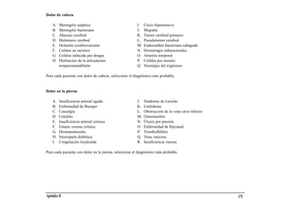 Dolor de cabeza

    A.   Meningitis aséptica                            I.   Crisis hipertensiva
    B.   Meningitis bacteriana                          J.   Migraña
    C.   Absceso cerebral                               K.   Tumor cerebral primario
    D.   Metástasis cerebral                            L.   Pseudotumor cerebral
    E.   Oclusión cerebrovascular                       M.   Endocarditis bacteriana subaguda
    F.   Cefalea en racimos                             N.   Hemorragia subaracnoidea
    G.   Cefalea inducida por drogas                    O.   Arteritis temporal
    H.   Disfunción de la articulación                  P.   Cefalea por tensión
         temporomandibular                              Q.   Neuralgia del trigémino

Para cada paciente con dolor de cabeza, seleccione el diagnóstico más probable.


Dolor en la pierna

    A.   Insuficiencia arterial aguda                   J.   Síndrome de Leriche
    B.   Enfermedad de Buerger                          K.   Linfedema
    C.   Causalgia                                      L.   Obstrucción de la vena cava inferior
    D.   Celulitis                                      M.   Osteomielitis
    E.   Insuficiencia arterial crónica                 N.   Úlcera por presión
    F.   Estasis venosa crónica                         O.   Enfermedad de Raynaud
    G.   Dermatomiositis                                P.   Tromboflebitis
    H.   Neuropatía diabética                           Q.   Vena varicosa
    I.   Congelación localizada                         R.   Insuficiencia venosa

Para cada paciente con dolor en la pierna, seleccione el diagnóstico más probable.




Apéndice B                                                                                          175
 