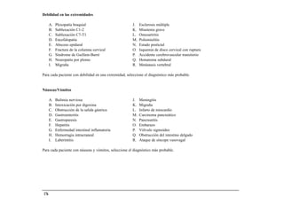 Debilidad en las extremidades

       A.   Plexopatía braquial                        J.   Esclerosis múltiple
       B.   Subluxación C1-2                           K.   Miastenia grave
       C.   Subluxación C7-T1                          L.   Osteoartritis
       D.   Encefalopatía                              M.   Poliomielitis
       E.   Absceso epidural                           N.   Estado postictal
       F.   Fractura de la columna cervical            O.   Isquemia de disco cervical con ruptura
       G.   Síndrome de Guillain-Barré                 P.   Accidente cerebrovascular transitorio
       H.   Neuropatía por plomo                       Q.   Hematoma subdural
       I.   Migraña                                    R.   Metástasis vertebral

Para cada paciente con debilidad en una extremidad, seleccione el diagnóstico más probable.


Náuseas/Vómitos

       A.   Bulimia nerviosa                           J.   Meningitis
       B.   Intoxicación por digoxina                  K.   Migraña
       C.   Obstrucción de la salida gástrica          L.   Infarto de miocardio
       D.   Gastroenteritis                            M.   Carcinoma pancreático
       E.   Gastroparesis                              N.   Pancreatitis
       F.   Hepatitis                                  O.   Embarazo
       G.   Enfermedad intestinal inflamatoria         P.   Vólvulo sigmoideo
       H.   Hemorragia intracraneal                    Q.   Obstrucción del intestino delgado
       I.   Laberintitis                               R.   Ataque de síncope vasovagal

Para cada paciente con náuseas y vómitos, seleccione el diagnóstico más probable.




 176
 
