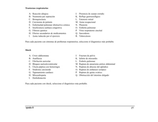 Trastornos respiratorios

    A.   Reacción alérgica                              J.   Presencia de cuerpo extraño
    B.   Neumonía por aspiración                        K.   Reflujo gastroesofágico
    C.   Bronquiectasia                                 L.   Estenosis mitral
    D.   Carcinoma de pulmón                            M.   Asma ocupacional
    E.   Enfermedad pulmonar obstructiva crónica        N.   Pleuresía
    F.   Insuficiencia cardiaca congestiva              O.   Embolia pulmonar
    G.   Fibrosis quística                              P.   Virus respiratorio sincitial
    H.   Efectos secundarios de medicamentos            Q.   Sarcoidosis
    I.   Asma inducido por el ejercicio                 R.   Tuberculosis

Para cada paciente con síntomas de problemas respiratorios, seleccione el diagnóstico más probable.


Shock

    A.   Crisis addisoniana                             J.   Fractura de pelvis
    B.   Anafilaxia                                     K.   Infarto de miocardio
    C.   Fibrilación auricular                          L.   Émbolo pulmonar
    D.   Bloqueo aurículoventricular                    M.   Ruptura de aneurisma aórtico abdominal
    E.   Úlcera péptica con hemorragia                  N.   Ruptura de absceso del apéndice
    F.   Síndrome carcinoide                            O.   Ruptura de embarazo ectópico
    G.   Taponamiento cardiaco                          P.   Ruptura de quiste ovárico
    H.   Miocardiopatía                                 Q.   Obstrucción del intestino delgado
    I.   Deshidratación

Para cada paciente con shock, seleccione el diagnóstico más probable.




Apéndice B                                                                                            177
 