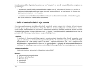 Como los alumnos deben elegir todas las opciones que son “verdaderas”, los ítems de verdadero/falso deben cumplir con las
siguientes reglas:

      • Los enunciados deben ser claros y sin ambigüedades. Se deben evitar las frases como está asociado a; es útil para; es
        importante y palabras que proporcionan pistas, tales como puede o podría ser; así como también los términos poco
        precisos, como normalmente o con frecuencia.

      • Las opciones deben ser absolutamente verdaderas o falsas; no se admiten términos medios. Evite las frases y pala-
        bras que se indicaron en el primer punto anteriormente.


La familia de ítems de selección de la mejor respuesta
Contrariamente a las preguntas de verdadero/falso, las de selección de la mejor respuesta (tipo A) indican de forma expresa el
número de opciones que se deben seleccionar. El tipo A es el formato de opción múltiple más usado. Constan de un enuncia-
do (por ejemplo, la presentación de un caso clínico) y una pregunta introductoria seguida de una serie de opciones que tienen
normalmente una respuesta correcta y cuatro distractores. La pregunta a continuación describe una situación (en este caso, un
paciente) y pide al alumno que indique la causa más probable del problema.

Enunciado:
   Un hombre de 32 años presenta debilidad progresiva en sus extremidades desde hace 4 días. Goza de buena salud, excep-
   to por una infección en las vías respiratorias superiores hace 10 años. Su temperatura corporal es de 37,8 °C (100 °F), la
   presión arterial es de 130/80 mm Hg, su pulso es de 94/min y la frecuencia respiratoria es de 42/min y superficial. Tiene
   debilidad simétrica en ambos lados del rostro y en los músculos distales y proximales de las extremidades. La sensación
   está intacta. No se pueden provocar reacciones en los reflejos tendinosos profundos; las respuestas plantares son flexoras.

Pregunta introductoria:
   ¿Cuál de las siguientes opciones sería el diagnóstico más probable?

Opciones:
   A. Encefalomielitis diseminada aguda
   B. Síndrome de Guillain-Barré
   C. Miastenia grave
   D. Poliomielitis
   E. Polimiositis


 16
 