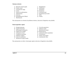 Síntomas urinarios

    A.   Retención urinaria aguda                      J.   Mioglobinuria
    B.   Fístula vesical                               K.   Nefrolitiasis
    C.   Carcinoma de vejiga                           L.   Neumaturia
    D.   Cistitis                                      M.   Prostatismo
    E.   Efectos de medicamentos                       N.   Carcinoma renal
    F.   Endometriosis                                 O.   Incontinencia por estrés
    G.   Gonorrea                                      P.   Sífilis
    H.   Hemoglobinuria de March                       Q.   Trauma
    I.   Menstruación

Para cada paciente con síntomas de problemas urinarios, seleccione el diagnóstico más probable.


Hemorragia/dolor vaginal

    A.   Abruptio placentae                            J.   Cervicitis gonocócica
    B.   Vaginitis bacteriana                          K.   Embarazo molar
    C.   Hemorragia de disrupción                      L.   Menstruación normal
    D.   Vaginitis por Candida                         M.   Placenta previa
    E.   Carcinoma cervical                            N.   Amenaza de aborto espontáneo
    F.   Condiloma acuminado                           O.   Tricomoniasis
    G.   Embarazo ectópico                             P.   Fístula vesicovaginal
    H.   Cáncer de endometrio                          Q.   Carcinoma de vulva
    I.   Presencia de cuerpo extraño

Para cada paciente con dolor o hemorragia vaginal, seleccione el diagnóstico más probable.




Apéndice B                                                                                        179
 
