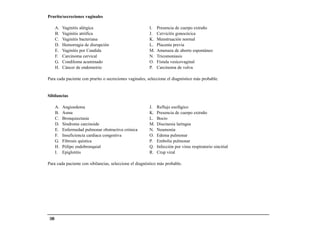Prurito/secreciones vaginales

       A.   Vaginitis alérgica                          I.   Presencia de cuerpo extraño
       B.   Vaginitis atrófica                          J.   Cervicitis gonocócica
       C.   Vaginitis bacteriana                        K.   Menstruación normal
       D.   Hemorragia de disrupción                    L.   Placenta previa
       E.   Vaginitis por Candida                       M.   Amenaza de aborto espontáneo
       F.   Carcinoma cervical                          N.   Tricomoniasis
       G.   Condiloma acuminado                         O.   Fístula vesicovaginal
       H.   Cáncer de endometrio                        P.   Carcinoma de vulva

Para cada paciente con prurito o secreciones vaginales, seleccione el diagnóstico más probable.


Sibilancias

       A.   Angioedema                                  J.   Reflujo esofágico
       B.   Asma                                        K.   Presencia de cuerpo extraño
       C.   Bronquiectasia                              L.   Bocio
       D.   Síndrome carcinoide                         M.   Discinesia laríngea
       E.   Enfermedad pulmonar obstructiva crónica     N.   Neumonía
       F.   Insuficiencia cardiaca congestiva           O.   Edema pulmonar
       G.   Fibrosis quística                           P.   Embolia pulmonar
       H.   Pólipo endobronquial                        Q.   Infección por virus respiratorio sincitial
       I.   Epiglotitis                                 R.   Crup viral

Para cada paciente con sibilancias, seleccione el diagnóstico más probable.




 180
 