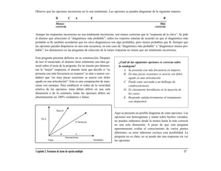 Observe que las opciones incorrectas no lo son totalmente. Las opciones se pueden diagramar de la siguiente manera:

                    D           C       A            E                                                      B
                    Menos                                                                                Más
                    correcta                                                                         correcta

Aunque las respuestas incorrectas no son totalmente incorrectas, son menos correctas que la “respuesta de la clave”. Se pide
al alumno que seleccione el “diagnóstico más probable”; todos los expertos estarían de acuerdo en que el diagnóstico más
probable es B; también acordarían que los otros diagnósticos son algo probables, pero menos probables que B. Siempre que
las opciones puedan disponerse en una sola secuencia, en este caso de “diagnóstico más probable” a “diagnóstico menos pro-
bable”, los distractores en las preguntas de selección de la mejor respuesta no tienen que ser totalmente incorrectos.

Esta pregunta presenta defectos en su construcción. Después
de leer el enunciado, el alumno tiene solamente una idea ge-            ¿Cuál de las siguientes opciones es correcta sobre
neral sobre el tema de la pregunta. En un intento por determi-          la seudogota?
nar la “mejor” respuesta, el alumno tiene que decidir si “se                 A. Se presenta con más frecuencia en mujeres.
presenta con más frecuencia en mujeres” es más o menos ver-                  B. En muy pocas ocasiones se asocia con dolor
dadero que “en muy pocas ocasiones se asocia con dolor                          agudo en una articulación.
agudo en una articulación”. Esta es una comparación de man-                  C. Puede estar asociada a un hallazgo de
zanas con naranjas. Para establecer el orden de la veracidad                    condrocalcinosis.
relativa de las opciones, éstas deben diferir en una sola                    D. Es claramente hereditaria en la mayoría de
dimensión o de lo contrario, todas las opciones deben ser                       los casos.
absolutamente un 100% verdaderas o falsas.                                   E. Responde satisfactoriamente al tratamiento
                                                                                con alopurinol.

                    Sexo A
                                                                     Aquí se presenta un posible diagrama de estas opciones. Las
                                                                     opciones son heterogéneas y tratan sobre hechos variados;
                                        D Herencia                   no pueden ordenarse desde la menos hasta la más correcta
                                                                     en una sola dimensión. A pesar de que esta pregunta
                                                                     aparentemente evalúa el conocimiento de varios puntos
                                                                     diferentes, su error inherente excluye esta posibilidad. La
                             Asociaciones                            pregunta no es clara; no se puede dar una respuesta sin ver
            Falso                                        Verdadero   las opciones.


Capítulo 2. Formatos de ítems de opción múltiple                                                                             17
 