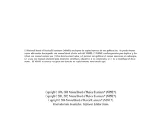 El National Board of Medical Examiners (NBME) no dispone de copias impresas de esta publicación. Se puede obtener
copias adicionales descargando este manual desde el sitio web del NBME. El NBME confiere permiso para duplicar y dis-
tribuir este manual siempre que (1) los derechos reservados y el permiso para publicar el manual aparezcan en cada copia,
(2) se use este manual solamente para propósitos científicos, educativos y no comerciales, y (3) no se modifique el docu-
mento. El NBME se reserva cualquier otro derecho no explícitamente mencionado aquí.




                      Copyright © 1996, 1998 National Board of Medical Examiners® (NBME®).
                      Copyright © 2001, 2002 National Board of Medical Examiners® (NBME®).
                        Copyright © 2006 National Board of Medical Examiners® (NBME®).
                             Reservados todos los derechos. Impreso en Estados Unidos.
 