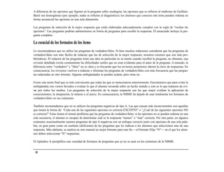 A diferencia de las opciones que figuran en la pregunta sobre seudogota, las opciones que se refieren al síndrome de Guillain-
Barré son homogéneas (por ejemplo, todas se refieren al diagnóstico); los alumnos que conocen este tema pueden ordenar en
forma secuencial las opciones en una sola dimensión.

Las preguntas de selección de la mejor respuesta que están elaboradas adecuadamente cumplen con la regla de “ocultar las
opciones”. Las preguntas podrían administrarse en forma de preguntas para escribir la respuesta. El enunciado incluye la pre-
gunta completa.

Lo esencial de los formatos de los ítems
Le recomendamos que no utilice las preguntas de verdadero/falso. Si bien muchos redactores consideran que las preguntas de
verdadero/falso son más fáciles de redactar que las de selección de la mejor respuesta, nosotros creemos que son más pro-
blemáticas. El redactor de las preguntas tenía una idea en particular en su mente cuando escribió la pregunta; no obstante, una
revisión detallada revela comúnmente las dificultades sutiles que no eran evidentes para el autor de la pregunta. A menudo, la
diferencia entre “verdadero” y “falso” no es clara y es frecuente que los revisores posteriores alteren la clave de respuestas. En
consecuencia, los revisores vuelven a redactar o eliminan las preguntas de verdadero/falso con más frecuencia que las pregun-
tas redactadas en otro formato. Algunas ambigüedades se pueden aclarar, pero otras no.

Existe una razón final que es más convincente que todas las que se mencionaron anteriormente. Encontramos que para evitar la
ambigüedad, nos vemos llevados a evaluar lo que el alumno recuerda sobre un hecho aislado y esto es lo que tratamos de evi-
tar por todos los medios. Las preguntas de selección de la mejor respuesta son las que mejor evalúan la aplicación de
conocimientos, la integración, la síntesis y el juicio. En consecuencia, la NBME ha dejado de usar totalmente los formatos de
verdadero/falso en sus exámenes.

También recomendamos que no se utilicen las preguntas negativas de tipo A. Las que causan más inconvenientes son aquellas
que tienen la forma de: “Cada una de las siguientes opciones es correcta EXCEPTO” o “¿Cuál de las siguientes opciones NO
es correcta?” Estas tienen el mismo problema que las preguntas de verdadero/falso: si las opciones no se pueden ordenar en una
sola secuencia, el alumno es incapaz de determinar cuál es la respuesta “menos” o “más” correcta. Por otra parte, en algunos
exámenes ocasionalmente usamos preguntas de tipo A negativas con un enfoque correcto junto con opciones de una sola pala-
bra, en gran parte como un sustituto (deficiente) de las preguntas que les indican a los alumnos que seleccionen más de una
respuesta. Más adelante, se analiza en este manual un mejor formato para este fin —el formato Elija “N”— en el que los alum-
nos deben seleccionar “N” respuestas.

El Apéndice A ejemplifica una variedad de formatos de preguntas que ya no se usan en los exámenes de la NBME.


 18
 