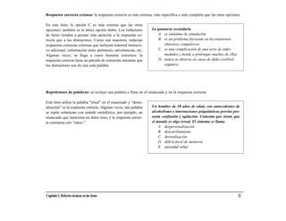 Respuesta correcta extensa: la respuesta correcta es más extensa, más específica o más completa que las otras opciones

En este ítem, la opción C es más extensa que las otras
opciones; también es la única opción doble. Los redactores        La ganancia secundaria
de ítems tienden a prestar más atención a la respuesta co-            A. es sinónimo de simulación
rrecta que a los distractores. Como son maestros, redactan            B. es un problema frecuente en los trastornos
respuestas correctas extensas que incluyen material instructi-           obsesivos compulsivos
vo adicional, información entre paréntesis, advertencias, etc.        C. es una complicación de una serie de enfer-
Algunas veces, se llega a casos bastante extremos: la                    medades y tiende a prolongar muchas de ellas
respuesta correcta tiene un párrafo de extensión mientras que         D. nunca se observa en casos de daño cerebral
los distractores son de una sola palabra.                                orgánico




Repeticiones de palabras: se incluye una palabra o frase en el enunciado y en la respuesta correcta

Este ítem utiliza la palabra “irreal” en el enunciado y “desre-
alización” es la respuesta correcta. Algunas veces, una palabra   Un hombre de 58 años de edad, con antecedentes de
se repite solamente con sentido metafórico, por ejemplo, un       alcoholismo e internaciones psiquiátricas previas pre-
enunciado que menciona un dolor óseo, y la respuesta correc-      senta confusión y agitación. Comenta que siente que
ta comienza con “osteo-”.                                         el mundo es algo irreal. El síntoma se llama
                                                                      A. despersonalización
                                                                      B. descarrilamiento
                                                                      C. desrealización
                                                                      D. déficit focal de memoria
                                                                      E. ansiedad señal




Capítulo 3. Defectos técnicos en los ítems                                                                              21
 