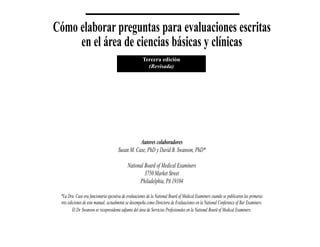 Cómo elaborar preguntas para evaluaciones escritas
     en el área de ciencias básicas y clínicas
                                                      Tercera edición
                                                        (Revisada)




                                                 Autores colaboradores
                                      Susan M. Case, PhD y David B. Swanson, PhD*

                                            National Board of Medical Examiners
                                                     3750 Market Street
                                                  Philadelphia, PA 19104

 *La Dra. Case era funcionaria ejecutiva de evaluaciones de la National Board of Medical Examiners cuando se publicaron las primeras
 tres ediciones de este manual; actualmente se desempeña como Directora de Evaluaciones en la National Conference of Bar Examiners.
         El Dr. Swanson es vicepresidente adjunto del área de Servicios Profesionales en la National Board of Medical Examiners.
 