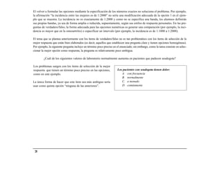 El volver a formular las opciones mediante la especificación de los números exactos no soluciona el problema. Por ejemplo,
la afirmación “la incidencia entre las mujeres es de 1:2000” no sería una modificación adecuada de la opción 1 en el ejem-
plo que se muestra. La incidencia no es exactamente de 1:2000 y como no se especifica una banda, los alumnos definirán
sus propias bandas, ya sea de forma amplia o reducida, supuestamente, según sus estilos de respuesta personales. En las pre-
guntas de verdadero/falso, la forma adecuada para las opciones numéricas es generar una comparación (por ejemplo, la inci-
dencia es mayor que en la osteoartritis) o especificar un intervalo (por ejemplo, la incidencia es de 1:1000 a 1:2000).

El tema que se plantea anteriormente con los ítems de verdadero/falso no es tan problemático con los ítems de selección de la
mejor respuesta que están bien elaborados (es decir, aquellos que establecen una pregunta clara y tienen opciones homogéneas).
Por ejemplo, la siguiente pregunta incluye un término poco preciso en el enunciado; sin embargo, como la tarea consiste en selec-
cionar la mejor opción como respuesta, la pregunta es relativamente poco ambigua.

         ¿Cuál de los siguientes valores de laboratorio normalmente aumenta en pacientes que padecen seudogota?

Los problemas surgen con los ítems de selección de la mejor
respuesta que tienen un término poco preciso en las opciones,         Los pacientes con seudogota tienen dolor:
como en este ejemplo.                                                    A. con frecuencia
                                                                         B. normalmente
La única forma de hacer que este ítem sea más ambiguo sería              C. a menudo
usar como quinta opción “ninguna de las anteriores”.                     D. comúnmente




 28
 