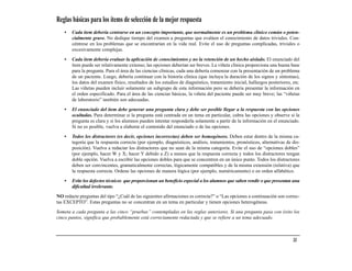 Reglas básicas para los ítems de selección de la mejor respuesta
    •   Cada ítem debería centrarse en un concepto importante, que normalmente es un problema clínico común o poten-
        cialmente grave. No dedique tiempo del examen a preguntas que evalúen el conocimiento de datos triviales. Con-
        céntrese en los problemas que se encontrarían en la vida real. Evite el uso de preguntas complicadas, triviales o
        excesivamente complejas.

    •   Cada ítem debería evaluar la aplicación de conocimientos y no la retención de un hecho aislado. El enunciado del
        ítem puede ser relativamente extenso; las opciones deberían ser breves. La viñeta clínica proporciona una buena base
        para la pregunta. Para el área de las ciencias clínicas, cada una debería comenzar con la presentación de un problema
        de un paciente. Luego, debería continuar con la historia clínica (que incluya la duración de los signos y síntomas),
        los datos del examen físico, resultados de los estudios de diagnóstico, tratamiento inicial, hallazgos posteriores, etc.
        Las viñetas pueden incluir solamente un subgrupo de esta información pero se debería presentar la información en
        el orden especificado. Para el área de las ciencias básicas, la viñeta del paciente puede ser muy breve; las “viñetas
        de laboratorio” también son adecuadas.

    •   El enunciado del ítem debe generar una pregunta clara y debe ser posible llegar a la respuesta con las opciones
        ocultadas. Para determinar si la pregunta está centrada en un tema en particular, cubra las opciones y observe si la
        pregunta es clara y si los alumnos pueden intentar responderla solamente a partir de la información en el enunciado.
        Si no es posible, vuelva a elaborar el contenido del enunciado o de las opciones.

    •   Todos los distractores (es decir, opciones incorrectas) deben ser homogéneos. Deben estar dentro de la misma ca-
        tegoría que la respuesta correcta (por ejemplo, diagnósticos, análisis, tratamientos, pronósticos, alternativas de dis-
        posición). Vuelva a redactar los distractores que no sean de la misma categoría. Evite el uso de “opciones dobles”
        (por ejemplo, hacer W y X; hacer Y debido a Z) a menos que la respuesta correcta y todos los distractores tengan
        doble opción. Vuelva a escribir las opciones dobles para que se concentren en un único punto. Todos los distractores
        deben ser convincentes, gramaticalmente correctas, lógicamente compatibles y de la misma extensión (relativa) que
        la respuesta correcta. Ordene las opciones de manera lógica (por ejemplo, numéricamente) o en orden alfabético.
    •   Evite los defectos técnicos que proporcionan un beneficio especial a los alumnos que saben rendir o que presentan una
        dificultad irrelevante.

NO redacte preguntas del tipo “¿Cuál de las siguientes afirmaciones es correcta?” o “Las opciones a continuación son correc-
tas EXCEPTO”. Estas preguntas no se concentran en un tema en particular y tienen opciones heterogéneas.

Someta a cada pregunta a las cinco “pruebas” contempladas en las reglas anteriores. Si una pregunta pasa con éxito los
cinco puntos, significa que probablemente está correctamente redactada y que se refiere a un tema adecuado.



                                                                                                                            33
 