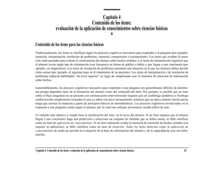 Capítulo 4
                                           Contenido de los ítems:
                     evaluación de la aplicación de conocimientos sobre ciencias básicas

Contenido de los ítems para las ciencias básicas
Tradicionalmente, los ítems se clasifican según los procesos cognitivos necesarios para responder a la pregunta (por ejemplo,
retención, interpretación, resolución de problemas, memoria, comprensión o razonamiento). Los ítems que evalúan la reten-
ción están pensadas para evaluar el conocimiento del alumno sobre hechos aislados. Los ítems de interpretación requieren que
el alumno revise algún tipo de información (con frecuencia en forma de gráfico o tabla) y que llegue a una conclusión (por
ejemplo, un diagnóstico). Los ítems de resolución de problemas presentan una situación en la que los alumnos deben decidir
cómo actuar (por ejemplo, el siguiente paso en el tratamiento de un paciente). Los ítems de interpretación o de resolución de
problemas implican habilidades “de nivel superior” en lugar de simplemente usar la memoria de retención de información
sobre hechos.

Lamentablemente, los procesos cognitivos necesarios para responder a una pregunta son generalmente difíciles de determi-
nar porque dependen tanto de la formación del alumno como del contenido del ítem. Por ejemplo, es posible que un ítem
sobre el flujo sanguíneo en un paciente con comunicación interventricular requiera que un cardiólogo pediátrico o fisiólogo
cardiovascular simplemente recuerden lo que ya saben con poco razonamiento, mientras que un típico alumno inicial quizás
tenga que razonar la respuesta a partir de principios básicos de hemodinámica. Los procesos cognitivos involucrados en la
respuesta a una pregunta varían según el alumno, por lo cual este enfoque taxonómico resulta difícil de usar.

Un método más objetivo y simple basa la clasificación del ítem en la tarea del alumno. Si un ítem requiere que el alumno
llegue a una conclusión, haga una predicción o seleccione un conjunto de medidas que se deben tomar, se debe clasificar
como un ítem de aplicación de conocimientos. Si un ítem solamente evalúa la memoria de retención de hechos aislados (sin
requerir su aplicación), se debe clasificar como un ítem de retención. Todos los ítems deberían exigir la aplicación de
conocimientos de modo de permitir la evaluación de la base de información del alumno y de la capacidad de usar esa infor-
mación.




Capítulo 4. Contenido de los ítems: evaluación de la aplicación de conocimientos sobre ciencias básicas                  35
 