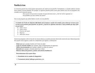 Plantillas de ítems
La estructura general de un ítem puede representarse por medio de una plantilla. Normalmente, se pueden elaborar muchos
ítems usando la misma plantilla. Por ejemplo, la siguiente plantilla podría usarse para elaborar una serie de preguntas rela-
cionadas con la anatomía gruesa:
                (Descripción del paciente) no puede (incapacidad funcional). ¿Cuál de las/los siguientes es
                más probable que haya sufrido una lesión?

Esta es una pregunta que podría haberse escrito con esta plantilla:

  Un hombre de 65 años de edad tiene dificultades para levantarse cuando está sentado y para enderezar su tronco, pero
  no tiene inconvenientes para flexionar sus piernas. ¿Cuál de los siguientes músculos es más probable que haya sufri-
  do una lesión?
    *A. Glúteo mayor
     B. Glúteo menor
     C. Posterior del muslo
     D. Iliopsoas
     E. Obturador interno


Numerosas preguntas sobre el área de las ciencias básicas se pueden presentar dentro del contexto de una viñeta de paciente.
Ésta puede incluir algunos o todos los componentes que figuran a continuación:

      Edad, sexo (por ejemplo, hombre de 45 años de edad)
      Lugar de atención médica (por ejemplo, llega al departamento de urgencias)
      Motivo de presentación (por ejemplo, debido a un dolor de cabeza)
      Duración (por ejemplo, constante desde hace 2 días)
      Historia clínica del paciente (¿incluir antecedentes familiares?)

      Determinaciones del examen físico

      +/- Resultados de los estudios de diagnóstico

      +/- Tratamiento inicial, hallazgos posteriores, etc.



 38
 