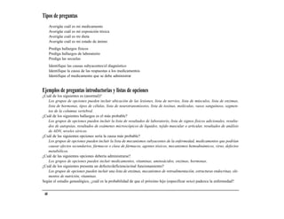 Tipos de preguntas
      Averigüe cuál es mi medicamento
      Averigüe cuál es mi exposición tóxica
      Averigüe cuál es mi dieta
      Averigüe cuál es mi estado de ánimo
      Prediga hallazgos físicos
      Prediga hallazgos de laboratorio
      Prediga las secuelas
      Identifique las causas subyacentes/el diagnóstico
      Identifique la causa de las respuestas a los medicamentos
      Identifique el medicamento que se debe administrar


Ejemplos de preguntas introductorias y listas de opciones
¿Cuál de los siguientes es (anormal)?
   Los grupos de opciones pueden incluir ubicación de las lesiones, lista de nervios, lista de músculos, lista de enzimas,
   lista de hormonas, tipos de células, lista de neurotransmisores, lista de toxinas, moléculas, vasos sanguíneos, segmen-
   tos de la columna vertebral.
¿Cuál de los siguientes hallazgos es el más probable?
   Los grupos de opciones pueden incluir la lista de resultados de laboratorio, lista de signos físicos adicionales, resulta-
   dos de autopsias, resultados de exámenes microscópicos de líquidos, tejido muscular o articular, resultados de análisis
   de ADN, niveles séricos.
¿Cuál de las siguientes opciones sería la causa más probable?
   Los grupos de opciones pueden incluir la lista de mecanismos subyacentes de la enfermedad, medicamentos que podrían
   causar efectos secundarios, fármacos o clase de fármacos, agentes tóxicos, mecanismos hemodinámicos, virus, defectos
   metabólicos.
¿Cuál de las siguientes opciones debería administrarse?
   Los grupos de opciones pueden incluir medicamentos, vitaminas, aminoácidos, enzimas, hormonas.
¿Cuál de los siguientes presenta un defecto/deficiencia/mal funcionamiento?
   Los grupos de opciones pueden incluir una lista de enzimas, mecanismos de retroalimentación, estructuras endocrinas, ele-
   mentos de nutrición, vitaminas.
Según el estudio genealógico, ¿cuál es la probabilidad de que el próximo hijo (especificar sexo) padezca la enfermedad?


 40
 