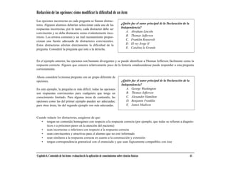 Redacción de las opciones: cómo modificar la dificultad de un ítem
Las opciones incorrectas en cada pregunta se llaman distrac-
tores. Algunos alumnos deberían seleccionar cada una de las                          ¿Quién fue el autor principal de la Declaración de la
respuestas incorrectas; por lo tanto, cada distractor debe ser                       Independencia?
convincente y no debe destacarse como evidentemente inco-                               A. Abraham Lincoln
rrecto. Los errores comunes y un mal razonamiento propor-                               B. Thomas Jefferson
cionan una fuente adecuada de distractores convincentes.                                C. Franklin Roosevelt
Estos distractores afectan directamente la dificultad de la                             D. El rey Jorge II
pregunta. Considere la pregunta que está a la derecha.                                  E. Catalina la Grande



En el ejemplo anterior, las opciones son bastante divergentes y se puede identificar a Thomas Jefferson fácilmente como la
respuesta correcta. Alguien que conozca relativamente poco de la historia estadounidense puede responder a esta pregunta
correctamente.

Ahora considere la misma pregunta con un grupo diferente de
opciones.                                                                            ¿Quién fue el autor principal de la Declaración de la
                                                                                     Independencia?
En este ejemplo, la pregunta es más difícil; todas las opciones                         A. George Washington
son respuestas convincentes para cualquiera que tenga un                                B. Thomas Jefferson
conocimiento limitado. Para algunas áreas de contenido, las                             C. Alexander Hamilton
opciones como las del primer ejemplo pueden ser adecuadas;                              D. Benjamin Franklin
para otras áreas, las del segundo ejemplo son más adecuadas.                            E. James Madison



Cuando redacte los distractores, asegúrese de que:
   • tengan un contenido homogéneo con respecto a la respuesta correcta (por ejemplo, que todas se refieran a diagnós-
       ticos o a próximos pasos en la atención del paciente)
   • sean incorrectas o inferiores con respecto a la respuesta correcta
   • sean convincentes y atractivas para el alumno que no esté informado
   • sean similares a la respuesta correcta en cuanto a la construcción y extensión
   • tengan correspondencia gramatical con el enunciado y que sean lógicamente compatibles con éste



Capítulo 4. Contenido de los ítems: evaluación de la aplicación de conocimientos sobre ciencias básicas                                      41
 