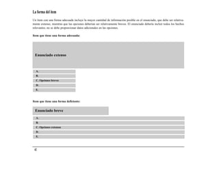 La forma del ítem
Un ítem con una forma adecuada incluye la mayor cantidad de información posible en el enunciado, que debe ser relativa-
mente extenso, mientras que las opciones deberían ser relativamente breves. El enunciado debería incluir todos los hechos
relevantes; no se debe proporcionar datos adicionales en las opciones.

Item que tiene una forma adecuada:




 Enunciado extenso



  A.
  B.
  C. Opciones breves
  D.
  E.



Item que tiene una forma deficiente:


 Enunciado breve
  A.
  B.
  C. Opciones extensas
  D.
  E.



 42
 