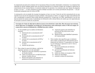 la comprensión por parte de los alumnos de los mecanismos básicos de salud, enfermedad y tratamiento. Los exámenes bien
redactados de opción múltiple pueden tener una función destacada en la evaluación siempre que recalquen la aplicación de
conocimientos de las ciencias básicas a la atención médica de los pacientes. Los exámenes que usan “grupos de preguntas
en base a un caso” — es decir, preguntas de opción múltiple asociadas con la misma presentación del paciente — son par-
ticularmente apropiados para los cursos de PBL.

A continuación se da un ejemplo de un grupo de preguntas en base a un caso. Consta de una breve presentación de un caso
seguida de una serie de tres preguntas de opción múltiple. Cada pregunta se refiere a un aspecto de algún modo diferente del
caso, considerando la situación clínica desde diferentes perspectivas. Al igual que en el PBL, generalmente el uso de este
tipo de material de examen recalca el aprendizaje de información sobre ciencias básicas de manera que esté organizada para
ser útil para la atención médica de un paciente.

  Una mujer de 34 años de edad sufre de diarrea acuosa severa desde hace cuatro días. Hace dos meses tuvo mononu-
  cleosis infecciosa. Es drogadicta, usa drogas por vía intravenosa y tiene anticuerpos contra el VIH en la sangre. El
  examen físico muestra deshidratación y debilidad muscular evidente.

  1.   Es más probable que los análisis de laboratorio                  D. Aspiración gástrica para identificar la
       muestren:                                                           presencia de Mycobacterium avium-
          A. disminución de la concentración de K+                         intracellulare
              en suero.                                                *E. Muestra de heces para identificar la presencia
          B. disminución de la concentración de Ca2+                       de Cryptosporidium
              en suero.
          C. aumento de la concentración de HCO3-               3.   Otros estudios más específicos que se realizaron
              en suero.                                              para evaluar su infección por VIH muestran que la
         *D. aumento de la concentración de Na+                      proporción de linfocitos T cooperadores con respec-
              en suero.                                              to a los linfocitos T supresores es de 0.3. Esto se
          E. aumento del pH sérico.                                  debe a que el VIH
                                                                         A. provoca la proliferación de linfocitos
  2.   Para evaluar la causa de la diarrea, ¿cuál de las                      T cooperadores
       siguientes opciones es la más adecuada?                           B. provoca la proliferación de linfocitos
          A. Biopsia de colon para identificar la presencia                   T supresores
               de Giardia lamblia                                      *C. infecta las células con receptores CD4
          B. Cultivo de material de la cavidad bucal para                D. infecta los macrófagos
               detectar Candida albicans                                 E. estimula la síntesis de leucotrienos
          C. Biopsia del duodeno para identificar la
               presencia de Entamoeba histolytica



 44
 