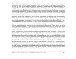 Además de los principios que se describieron anteriormente en este manual, existen dos consideraciones adicionales que se
deben tener en cuenta al preparar un grupo de preguntas en base a un caso: las pistas y la dependencia. Primero, es preferi-
ble evitar “dar pistas”, es decir, proporcionar datos para las respuestas a preguntas anteriores en preguntas posteriores. Es
muy probable que los alumnos “lean hacia adelante” para tratar de encontrar estas pistas, por lo que los autores deben evi-
tarlas. Por ejemplo, en un grupo que describe a un paciente con dolor en el pecho, si la primera pregunta se refiere a la causa
más probable del dolor y la segunda requiere de una selección del tratamiento farmacológico más adecuado, es importante
que cada uno de los diagnósticos asociados con la primera pregunta incluyan un medicamento “coincidente” en la segunda
(y viceversa); los alumnos que saben rendir exámenes descartarán los diagnósticos (y medicamentos) simplemente mediante
la comparación de las listas de opciones.

Segundo, es preferible evitar “la dependencia”, es decir, redactar preguntas en las que los alumnos deben conocer la respues-
ta a una pregunta para poder responder a las otras, a menos que el tema que se evalúe sea tan importante que el redactor del
ítem desee que los alumnos reciban todos los puntos asociados con un grupo de preguntas, o ninguno. El grupo que se pre-
senta en la siguiente página, preparado por los doctores David Felten y Ralph Jozefowicz para el examen final en la Uni-
versidad de Rochester del primer año del curso de Ciencias Neurales, ejemplifica una estrategia para evitar la dependencia.

Cada uno de los tres primeros ítems se concentra en un aspecto diferente de la presentación del paciente; por lo tanto es pro-
bable que los alumnos respondan correctamente a unos e incorrectamente a otros y reciban “créditos parciales” en caso de
que su conocimiento sea parcial. La última pregunta depende levemente de las anteriores ya que requiere que el alumno
“comprenda todo el cuadro” para responder correctamente; sin embargo, esto parece razonable cuando se considera la impor-
tancia de la última pregunta.

Tal vez sea difícil para un profesor universitario solo preparar grupos de preguntas en los que los ítems se refieren a varias
disciplinas de las ciencias básicas; esto requiere de importante amplitud de conocimientos. Una estrategia para enfrentar este
problema es la de adoptar un método de “trabajo en equipo” para la preparación del material del examen, que sea semejante
al que generalmente se utiliza para la preparación de los problemas que se usan en el PBL. Por ejemplo, el médico clínico
de un equipo puede preparar la descripción del paciente con la que comienza el grupo de preguntas, junto con las preguntas
relacionadas con la fisiopatología. Los profesores universitarios de disciplinas del área de las ciencias básicas pueden apor-
tar preguntas que se concentren en distintos aspectos de la situación del paciente desde la perspectiva de su disciplina.

El uso de este tipo de material no está, obviamente, restringido al plan de estudio ni a los cursos que se enseñan con el méto-
do PBL. Es completamente adecuado cada vez que se desea recalcar la aplicación clínica de la información relacionada con
las ciencias básicas a la enseñanza, el aprendizaje y la evaluación. Desde nuestro punto de vista, esto incluye la mayoría de
los cursos de ciencias básicas, incluso aquellos que se enseñan en primer año. Como lo ilustra satisfactoriamente el ejemplo
relacionado con el área de las ciencias neurales de la página siguiente, es sencillo y adecuado evaluar el conocimiento básico
de anatomía y fisiología en el contexto de la atención médica de un paciente en un curso de enseñanza tradicional.


Capítulo 4. Contenido de los ítems: evaluación de la aplicación de conocimientos sobre ciencias básicas                    45
 