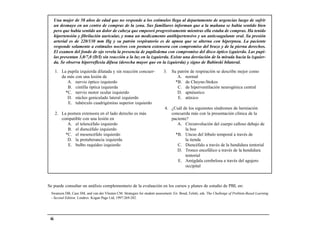 Una mujer de 58 años de edad que no responde a los estímulos llega al departamento de urgencias luego de sufrir
      un desmayo en un centro de compras de la zona. Sus familiares informan que a la mañana se había sentido bien
      pero que había sentido un dolor de cabeza que empeoró progresivamente mientras ella estaba de compras. Ha tenido
      hipertensión y fibrilación auricular, y toma un medicamento antihipertensivo y un anticoagulante oral. Su presión
      arterial es de 220/130 mm Hg y su patrón respiratorio es de apnea que se alterna con hiperpnea. La paciente
      responde solamente a estímulos nocivos con postura extensora con compromiso del brazo y de la pierna derechos.
      El examen del fondo de ojo revela la presencia de papiledema con compromiso del disco óptico izquierdo. Las pupi-
      las presentan 3,0/7,0 (D/I) sin reacción a la luz en la izquierda. Existe una desviación de la mirada hacia la izquier-
      da. Se observa hiperreflexia difusa (derecha mayor que en la izquierda) y signo de Babinski bilateral.

      1. La pupila izquierda dilatada y sin reacción concuer-              3.   Su patrón de respiración se describe mejor como
         da más con una lesión de                                                  A. normal
            A. nervio óptico izquierdo                                            *B. de Cheyne-Stokes
            B. cintilla óptica izquierda                                           C. de hiperventilación neurogénica central
           *C. nervio motor ocular izquierdo                                       D. apnéustico
            D. núcleo geniculado lateral izquierdo                                 E. atáxico
            E. tubérculo cuadrigémino superior izquierdo
                                                                           4. ¿Cuál de los siguientes síndromes de herniación
      2. La postura extensora en el lado derecho es más                       concuerda más con la presentación clínica de la
         compatible con una lesión en                                         paciente?
            A. el telencéfalo izquierdo                                          A. Circunvolución del cuerpo calloso debajo de
            B. el diencéfalo izquierdo                                               la hoz
           *C. el mesencéfalo izquierdo                                         *B. Uncus del lóbulo temporal a través de
            D. la protuberancia izquierda                                            la tienda
            E. bulbo raquídeo izquierdo                                          C. Diencéfalo a través de la hendidura tentorial
                                                                                 D. Tronco encefálico a través de la hendidura
                                                                                     tentorial
                                                                                 E. Amígdala cerebelosa a través del agujero
                                                                                     occipital



Se puede consultar un análisis complementario de la evaluación en los cursos y planes de estudio de PBL en:
 Swanson DB, Case SM, and van der Vleuten CM. Strategies for student assessment. En: Boud, Feletti, eds. The Challenge of Problem-Based Learning
 - Second Edition. Londres: Kogan Page Ltd; 1997:269-282.




 46
 