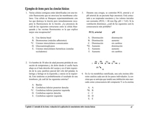 Ejemplos de ítems para las ciencias básicas
1. Varias células contiguas están identificadas con una tin-                       3.     Durante una cirugía, se controlan PCO2 arterial y el
   ción fluorescente que no atraviesa las membranas celu-                                 pH arterial de un paciente bajo anestesia. Está conec-
   lares. Una célula se blanquea experimentalmente con                                    tado a un respirador mecánico y los valores iniciales
   luz que destruye la tinción pero inmediatamente recu-                                  son normales (PCO2 = 40 mm Hg; pH = 7,42). Si la
   pera la fluorescencia de la tinción. ¿La presencia de                                  ventilación disminuye, ¿cuál de las siguientes será la
   cuál de las siguientes estructuras entre la célula blan-                               consecuencia más probable?
   queada y las vecinas fluorescentes es la que explica
   mejor esta recuperación?                                                                  PCO2 arterial             pH

         A.    Una lámina basal                                                            A.     Disminución         disminución
         B.    Desmosomas (máculas adherentes)                                             B.     Disminución         aumento
        *C.    Uniones intercelulares comunicantes                                         C.     Disminución         sin cambios
         D.    Glucosaminoglicanos                                                        *D.     Aumento             disminución
         E.    Uniones intercelulares herméticas (zonulae                                  E.     Aumento             aumento
               occludentes)                                                                F.     Aumento             sin cambios




2. Un hombre de 30 años de edad presenta pérdida de sen-
   sación de temperatura y de dolor desde el cuello hacia
   abajo en el lado derecho del cuerpo y en el lado izquier-
   do de la cara; parálisis parcial del velo del paladar, la
   laringe y faringe en la izquierda; y ataxia en la izquier-                      4. En la vía metabólica ramificada, una sola enzima dife-
   da. Este síndrome es probablemente el resultado de una                             rente cataliza cada uno de los pasos individuales. La en-
   trombosis ¿de cuál de las siguientes arterias?                                     zima que se anticipa que tendrá una inhibición más mar-
                                                                                      cada como consecuencia del compuesto V es la enzima
         A.    Basilar
         B.    Cerebelosa inferior posterior derecha                                       A.     A
        *C.    Cerebelosa inferior posterior izquierda                                    *B.     B
         D.    Cerebelosa superior derecha                                                 C.     C
         E.    Cerebelosa superior izquierda                                               D.     D
                                                                                           E.     E


Capítulo 4. Contenido de los ítems: evaluación de la aplicación de conocimientos sobre ciencias básicas                                     47
 