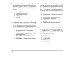 5.    Un paciente que padece cirrosis posthepatitis desarrolla    7. Los análisis de laboratorio de un hombre edematoso de
      un agrandamiento rápido del hígado asociado con el             35 años de edad muestran una concentración sérica nor-
      deterioro de la función hepática. ¿La concentración            mal del complemento y un aumento en la concentración
      sérica de cuál de los siguientes es más probable que sea       sérica del colesterol. El análisis de orina muestra proteí-
      anormal?                                                       na 4+, 0-5 eritrocitos/hpf y varios cilindros hialinos. Es
                                                                     más probable que los análisis de tejidos obtenidos de una
         A.   α1-Antitripsina                                        biopsia renal muestren
         B.   Antígeno carcinoembriónico
         C.   Gonadotropina coriónica                                    A. glomerulonefritis postestreptocócica (prolifera-
        *D.   α-Fetoproteína                                                tiva) aguda
         E.   Gastrina                                                   B. glomerulonefritis membranoproliferativa
                                                                        *C. glomerulonefritis membranosa
                                                                         D. enfermedad con cambios mínimos (nefrosis
                                                                            lipoidea)
6. El primer bebé nacido de una mujer de 26 años con Rh                  E. glomerulonefritis rápidamente progresiva
   negativo que tuvo dos abortos previos en el segundo
   trimestre tiene insuficiencia circulatoria y hemólisis seve-
   ra. Esta enfermedad podría haberse prevenido si se
   hubiera administrado a la madre tratamiento con                8. Los genes en el cromosoma bacteriano tienen los si-
                                                                     guientes ligamientos en la transferencia conjugativa: x
         A. IgG anti-RhD durante el embarazo más                     e y, 25% de las veces; y e z, 50% de las veces. Si el
            reciente                                                 orden del gen es x-y-z, ¿qué porcentaje aproximado de
        *B. IgG anti-RhD al terminar cada uno de los dos             las veces se transferirán x e z juntos?
            primeros embarazos
         C. IgM anti-RhD durante el embarazo más                         A.   1% de las veces
            reciente                                                     B.   5% de las veces
         D. IgM anti-RhD al terminar el primer embarazo                 *C.   13% de las veces
                                                                         D.   20% de las veces
                                                                         E.   40% de las veces




 48
 