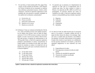 9.     En una fiesta, el menú incluía pollo frito, papas fritas                    11. Un paciente que se presenta en el departamento de
       caseras, arvejas, pasteles de chocolate y café. Después                         urgencias no sabe cuál es el medicamento para el
       de 2 horas, la mayoría de los comensales se sintieron                           corazón que toma. Su ritmo cardíaco es mayor a
       muy enfermos y presentaron nauseas, vómitos y dolor                             80/min y los intervalos de PR y QRS en un ECG son
       estomacal. ¿Cuál de los siguientes organismos es más                            prolongados. El paciente informa que siente un
       probable que esté presente en grandes cantidades en                             zumbido en los oídos. ¿Cuál de los siguientes medica-
       los análisis de los alimentos contaminados?                                     mentos es más probable que haya tomado el paciente?

         A.    Escherichia coli                                                             A.    Digoxina
         B.    Proteus mirabilis                                                            B.    Lidocaína
         C.    Salmonella typhimurium                                                       C.    Fenitoína
        *D.    Staphylococcus aureus                                                        D.    Propranolol
         E.    Streptococcus faecalis                                                      *E.    Quinidina


10. El fármaco Y tiene un volumen de distribución (Vd) de
    75 L, tanto en hombres jóvenes como adultos ancianos.                          12. Un niño de 8 años de edad necesita que lo convenzan
    En los adultos más jóvenes, tiene un índice de depu-                               para ir a la escuela y a menudo, cuando está allí, se
    ración de 15 L/h; el 50% de ésta se realiza a través del                           queja de dolor intenso de cabeza o de estómago. Algu-
    hígado y el resto a través de los riñones. Para los hom-                           nas veces, su madre tiene que llevarlo a casa debido a
    bres más jóvenes, el régimen de mantenimiento es de                                los síntomas. A la noche, trata de dormir con sus padres.
    100 mg cada 6 horas. ¿Cuál de los siguientes regímenes                             Cuando ellos insisten en que duerma en su habitación,
    producirá esencialmente la misma concentración en                                  les dice que hay monstruos en el armario. ¿Cuál de los
    estado estable en un hombre de más edad, cuya elimi-                               siguientes diagnósticos es más coherente con estos
    nación de creatinina se reduce a la mitad de la de un                              datos?
    hombre más joven, pero que no presenta trastornos de
    la función hepática?                                                                    A. Esquizofrenia de la niñez
                                                                                            B. Preocupaciones normales de niños de edad
         A.    75 mg cada 3 horas                                                              latente
        *B.    75 mg cada 6 horas                                                          *C. Trastorno de ansiedad de separación
         C.    75 mg cada 9 horas                                                           D. Trastorno de conducta socializada
         D.    100 mg cada 3 horas                                                          E. Psicosis simbiótica
         E.    100 mg cada 6 horas
         F.    100 mg cada 12 horas


Capítulo 4. Contenido de los ítems: evaluación de la aplicación de conocimientos sobre ciencias básicas                                     49
 