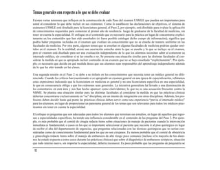 Temas generales con respecto a lo que se debe evaluar
Existen varias tensiones que influyen en la construcción de cada Paso del examen USMLE que pueden ser importantes para
usted al considerar lo que debe incluir en sus exámenes. Como lo establecen las declaraciones de objetivos, el sistema de
exámenes USMLE está diseñado para la licenciatura general; el Paso 2, por ejemplo, está diseñado para evaluar la aplicación
de conocimientos requeridos para comenzar el primer año de residencia luego de graduarse de la facultad de medicina, sin
tener en cuenta la especialidad. El enfoque en el contenido que es necesario para la práctica en lugar de concentrarse explíci-
tamente en los contenidos que han sido enseñados (si fuera posible catalogar dicho cuerpo de información), significa que
podría haber preguntas incluidas en el examen que evalúan un conocimiento que no se enseña de manera uniforme en las
facultades de medicina. Por otra parte, algunos temas que se enseñan en algunas facultades de medicina podrían quedar omi-
tidos en el examen. En la realidad, existe una asociación estrecha entre lo que se enseña y lo que se incluye en el examen,
pero el examen está diseñado para ser una evaluación independiente de lo que los alumnos necesitan saber al comenzar su
internado médico, sin considerar si se les enseña o no. Se presenta una situación similar para las distintas facultades al con-
siderar la medida en que es apropiado incluir contenido en un examen que no se haya enseñado “explícitamente”. Por ejem-
plo, es necesario que decida en qué medida desea que sus alumnos sean responsables del aprendizaje independiente además
de lo que ha sido tratado en las clases.

Una segunda tensión en el Paso 2 se debe a su énfasis en los conocimientos que necesita tener un médico general no dife-
renciado. Cuando los críticos han cuestionado si es apropiado un examen general en una época de especialización, refutamos
estas expresiones indicando que la licenciatura en medicina es general y no una licenciatura específica en una especialidad,
lo que en consecuencia obliga a que los exámenes sean generales. La iniciativa generalista ha llevado a una disminución de
los comentarios en esta área y nos han hecho aparecer como clarividentes; lo que no es una acusación frecuente contra la
NBME. Se plantea una situación similar para las distintas facultades al considerar la medida en que las prácticas clínicas
deberían concentrarse exclusivamente en “su” disciplina, sin un intento de integración con otras disciplinas. Además, los pro-
fesores deben decidir hasta qué punto las prácticas clínicas deben servir como una experiencia “previa al internado médico”
para los alumnos, en lugar de proporcionar un panorama general de los temas que son relevantes para todos los médicos prac-
ticantes sin tener en cuenta la especialidad.

El enfoque en preguntas que son adecuadas para todos los alumnos que terminan sus estudios, en lugar de aquellos que ingre-
san a especialidades específicas, ha tenido una influencia considerable en el contenido de las preguntas del Paso 2. Por ejem-
plo, es más probable que el comité de cirugía redacte ítems sobre situaciones de manejo de pacientes cuando la intervención
inmediata es fundamental, o casos en los que es importante seleccionar al paciente que necesita ir al piso quirúrgico en lugar
de recibir el alta del departamento de urgencias, que preguntas relacionadas con las técnicas quirúrgicas que no serían con-
sideradas como de conocimiento fundamental para los que no son cirujanos. Es menos probable que el comité de obstetricia
y ginecología redacte ítems sobre el manejo de embarazos de alto riesgo poco comunes (incluso si la mayoría de los alum-
nos ha estado expuesta a estos casos durante las prácticas clínicas) que sobre el diagnóstico de embarazos ectópicos, situación
que todo interno nuevo, sin importar la especialidad, debería reconocer. Es poco probable que las preguntas de psiquiatría se

 52
 