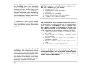 Otro tipo de preguntas que establecen una tarea
poco apropiada se conoce como “preguntas de          ¿Cuál de las siguientes es una indicación para realizar un cario-
sala de espera”. En ellas, se pide que el alumno     tipo fetal a una mujer de 28 años de edad?
seleccione entre cinco pacientes cuál es el más          A. Edad paterna de 55 años
apropiado para realizar un cariotipo fetal, casi         B. Higroma quístico fetal en un examen de
como si se le pidiera al alumno que realice un               ultrasonido
cariotipo fetal en una persona y para hacerlo            C. Hijo anterior con espina bífida
sólo tiene que observar la sala de espera y selec-       D. Pérdida de embarazo previa de un feto triploide
cionar al paciente más apropiado.                        E. Trisomía 21 en el hermano de la mujer


En contraposición a esto, la siguiente pregunta
describe a una paciente y solicita que se indique    Una maestra sana de 28 años de edad se encuentra en la semana 11
cuál es el estudio más adecuado, una tarea más       de gestación. Los antecedentes familiares no presentan particulari-
razonable.                                           dades, excepto que sus dos hermanos padecen de retardo mental
                                                     grave, su madre murió a los 55 años a causa de un cáncer de mama
                                                     y su padre está distanciado. No están disponibles las historias clíni-
                                                     cas de la familia. ¿Cuál de los siguientes estudios es el adecuado?
                                                         A. Análisis de sangre para determinar la condición de portador
                                                             de X frágil
                                                         B. Análisis de sangre para determinar la condición de portador
                                                             de fenilcetonuria
                                                         C. Muestreo de la vellosidad coriónica para detectar distrofia
                                                             muscular de Duchenne
                                                         D. Muestreo de vellosidad coriónica para el análisis de cromo-
                                                             somas
                                                         E. Amniocentesis para medir la α-fetoproteína



Las preguntas que evalúan la aplicación de
conocimientos están estructuradas de una ma-         Un hombre de 62 años de edad desarrolla dificultad respiratoria
nera más clínicamente real; por ejemplo, se pro-     aguda y dolor pleurítico en el pecho 4 horas después de haberse
porcionan los hallazgos y se pregunta al alumno      sometido a una colecistectomía. ¿Cuál de las siguientes opciones
sobre la enfermedad subyacente. Normalmente,         sería el diagnóstico más probable?
sería necesario que los alumnos puedan sinteti-
zar la información de varias páginas de un libro
de texto para responder a estas preguntas.

 54
 