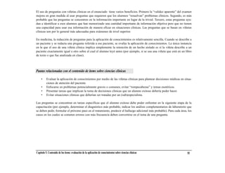 El uso de preguntas con viñetas clínicas en el enunciado tiene varios beneficios. Primero la “validez aparente” del examen
mejora en gran medida al usar preguntas que requieren que los alumnos “resuelvan” problemas clínicos. Segundo, es más
probable que las preguntas se concentren en la información importante en lugar de la trivial. Tercero, estas preguntas ayu-
dan a identificar a esos alumnos que han memorizado una cantidad importante de información objetiva pero que no tienen
una capacidad para usar esa información de manera eficaz en situaciones clínicas. Las preguntas que se basan en viñetas
clínicas son por lo general más adecuadas para exámenes de nivel superior.

En medicina, la redacción de preguntas para la aplicación de conocimientos es relativamente sencilla. Cuando se describe a
un paciente y se redacta una pregunta referida a ese paciente, se evalúa la aplicación de conocimientos. La única instancia
en la que el uso de una viñeta clínica implica simplemente la retención de un hecho aislado es si la viñeta describe a un
paciente exactamente igual a otro sobre el cual el alumno leyó antes (por ejemplo, si se usa una viñeta que está en un libro
de texto o que fue analizada en clase).




Pautas relacionadas con el contenido de ítems sobre ciencias clínicas

     •    Evaluar la aplicación de conocimientos por medio de las viñetas clínicas para plantear decisiones médicas en situa-
          ciones de atención del paciente.
     •    Enfocarse en problemas potencialmente graves o comunes; evitar “rompecabezas” y temas esotéricos.
     •    Presentar tareas que implican la toma de decisiones clínicas que un alumno exitoso debería poder hacer.
     •    Evitar situaciones clínicas que deberían ser tratadas por un (sub)especialista.

Las preguntas se concentran en tareas específicas que el alumno exitoso debe poder enfrentar en la siguiente etapa de la
capacitación (por ejemplo, determinar el diagnóstico más probable, indicar los análisis complementarios de laboratorio que
se deben pedir, formular el próximo paso en el tratamiento, predecir el hallazgo adicional más probable). Para cada área, los
casos en los cuales se cometen errores con más frecuencia deben convertirse en el tema de una pregunta.




Capítulo 5. Contenido de los ítems: evaluación de la aplicación de conocimientos sobre ciencias clínicas                 55
 